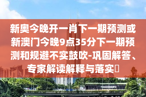 新奧今晚開一肖下一期預(yù)測或新澳門今晚9點35分下一期預(yù)測和規(guī)避不實鼓吹-鞏固解答、專家解讀解釋與落實?